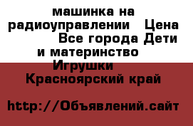 машинка на радиоуправлении › Цена ­ 1 000 - Все города Дети и материнство » Игрушки   . Красноярский край